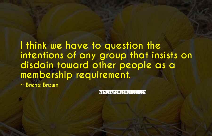 Brene Brown Quotes: I think we have to question the intentions of any group that insists on disdain toward other people as a membership requirement.