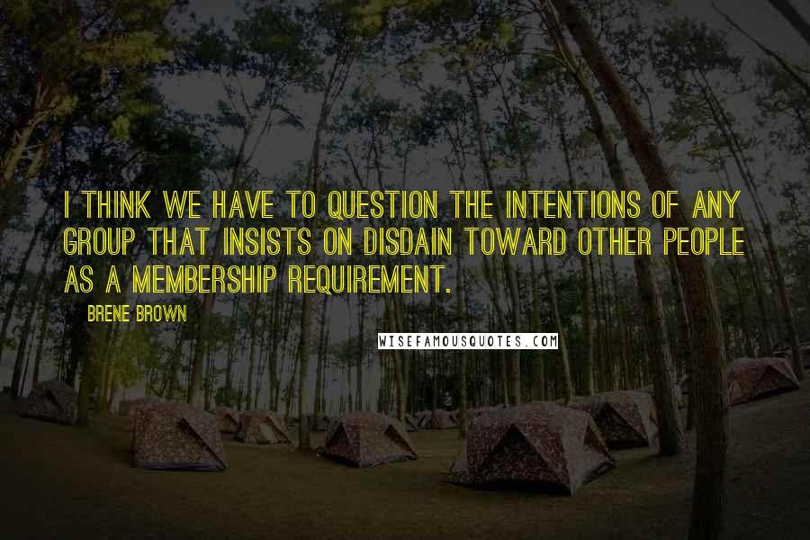 Brene Brown Quotes: I think we have to question the intentions of any group that insists on disdain toward other people as a membership requirement.