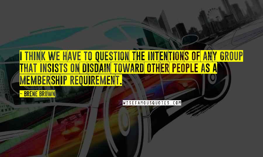 Brene Brown Quotes: I think we have to question the intentions of any group that insists on disdain toward other people as a membership requirement.