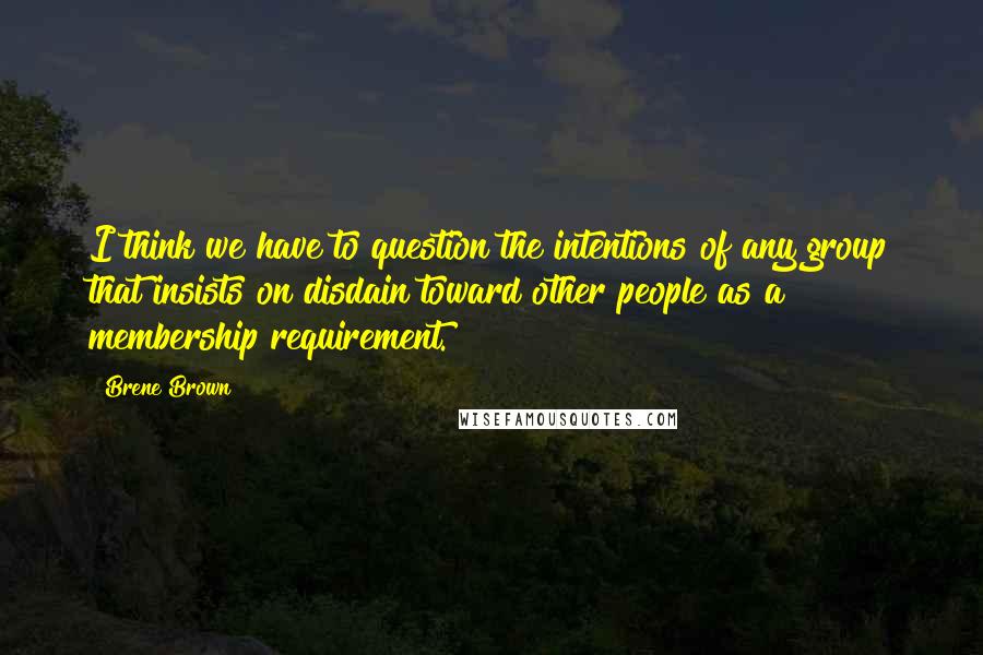 Brene Brown Quotes: I think we have to question the intentions of any group that insists on disdain toward other people as a membership requirement.