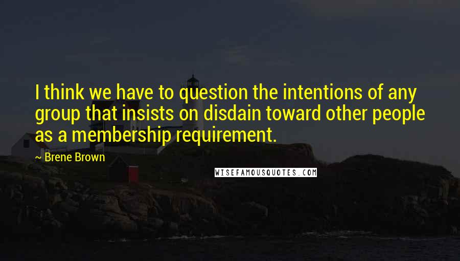 Brene Brown Quotes: I think we have to question the intentions of any group that insists on disdain toward other people as a membership requirement.