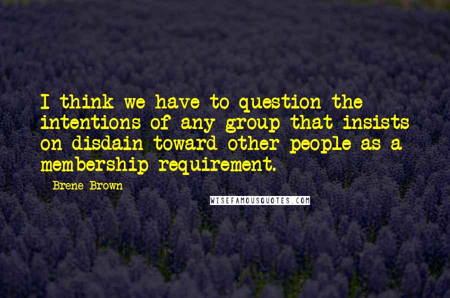 Brene Brown Quotes: I think we have to question the intentions of any group that insists on disdain toward other people as a membership requirement.