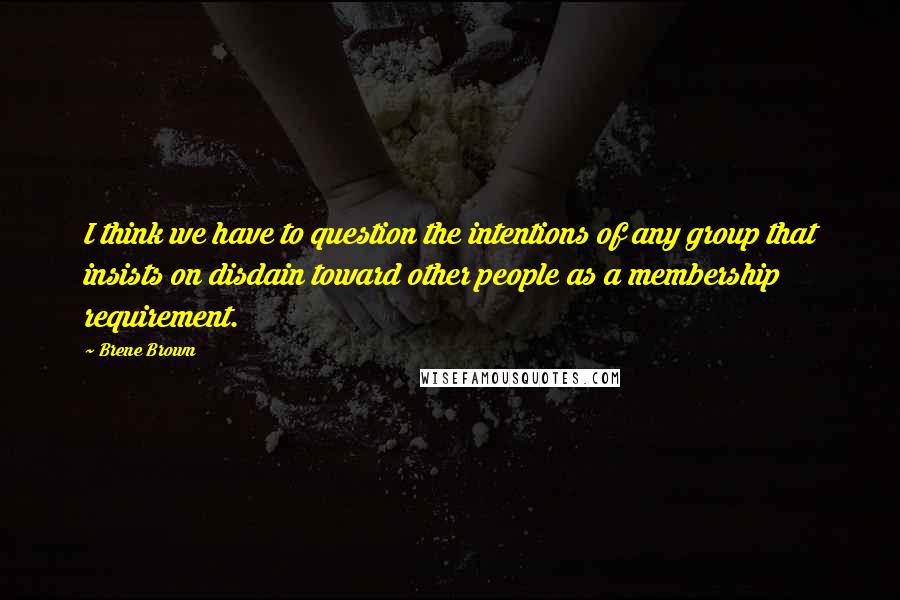 Brene Brown Quotes: I think we have to question the intentions of any group that insists on disdain toward other people as a membership requirement.