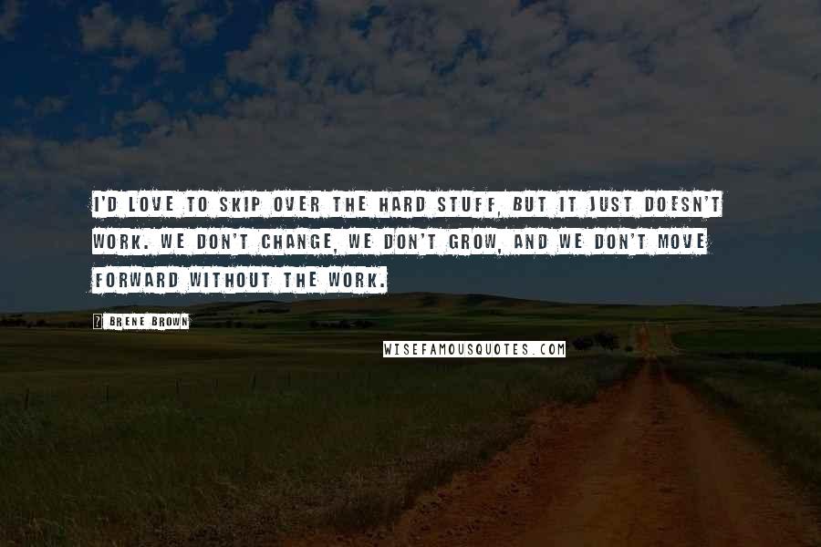 Brene Brown Quotes: I'd love to skip over the hard stuff, but it just doesn't work. We don't change, we don't grow, and we don't move forward without the work.