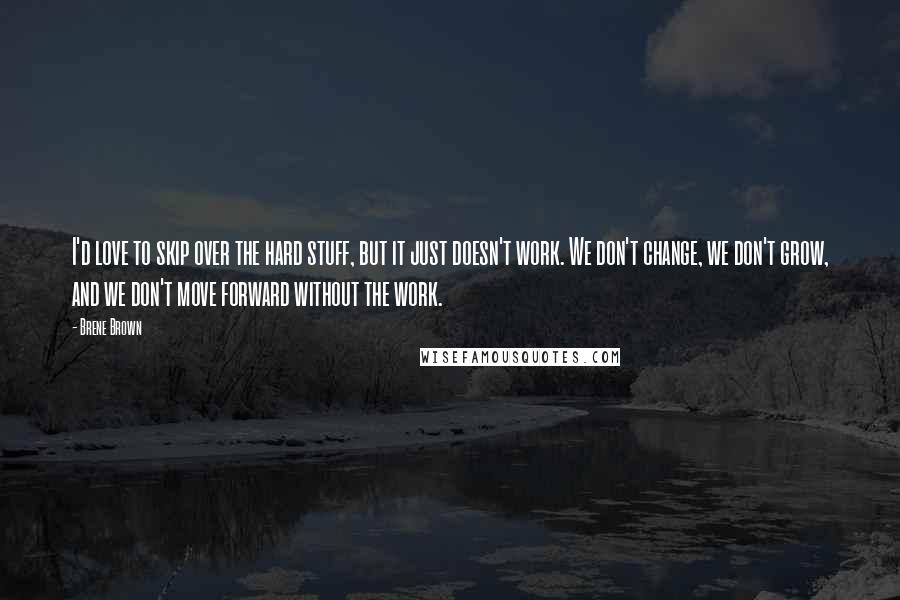 Brene Brown Quotes: I'd love to skip over the hard stuff, but it just doesn't work. We don't change, we don't grow, and we don't move forward without the work.