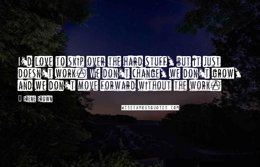 Brene Brown Quotes: I'd love to skip over the hard stuff, but it just doesn't work. We don't change, we don't grow, and we don't move forward without the work.