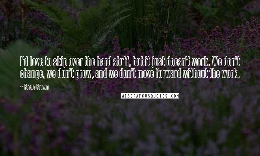 Brene Brown Quotes: I'd love to skip over the hard stuff, but it just doesn't work. We don't change, we don't grow, and we don't move forward without the work.