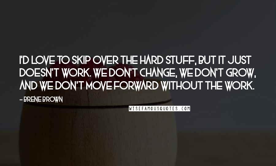 Brene Brown Quotes: I'd love to skip over the hard stuff, but it just doesn't work. We don't change, we don't grow, and we don't move forward without the work.