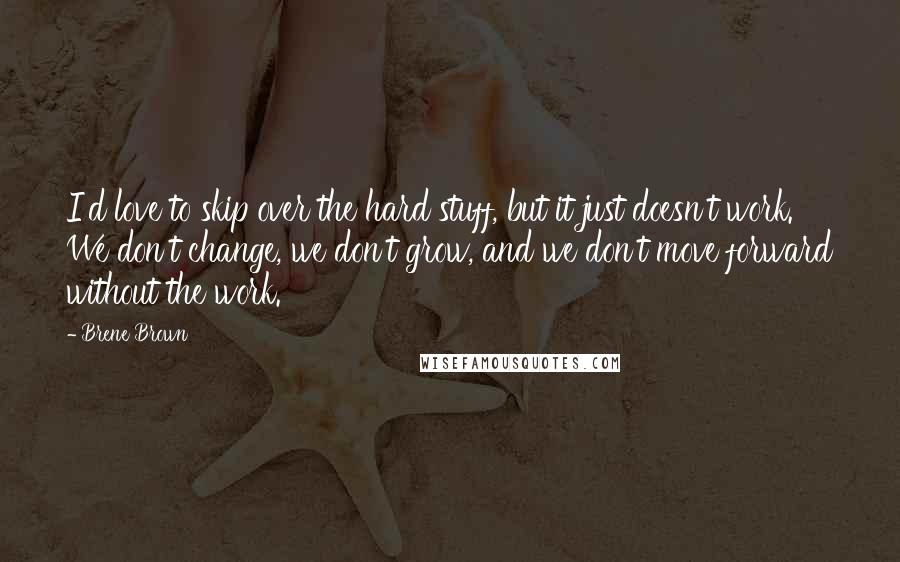 Brene Brown Quotes: I'd love to skip over the hard stuff, but it just doesn't work. We don't change, we don't grow, and we don't move forward without the work.