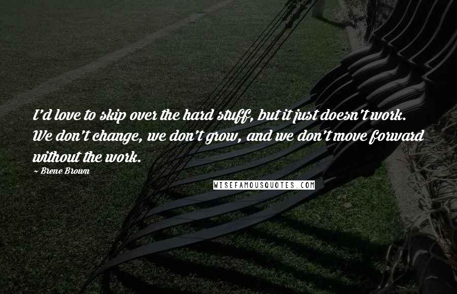 Brene Brown Quotes: I'd love to skip over the hard stuff, but it just doesn't work. We don't change, we don't grow, and we don't move forward without the work.