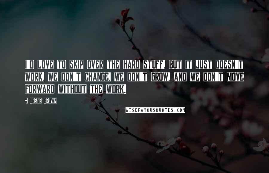 Brene Brown Quotes: I'd love to skip over the hard stuff, but it just doesn't work. We don't change, we don't grow, and we don't move forward without the work.