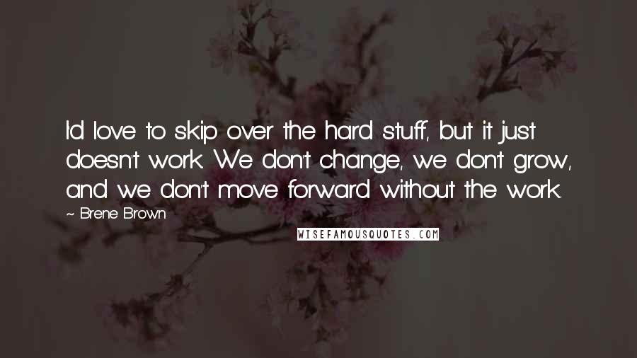 Brene Brown Quotes: I'd love to skip over the hard stuff, but it just doesn't work. We don't change, we don't grow, and we don't move forward without the work.