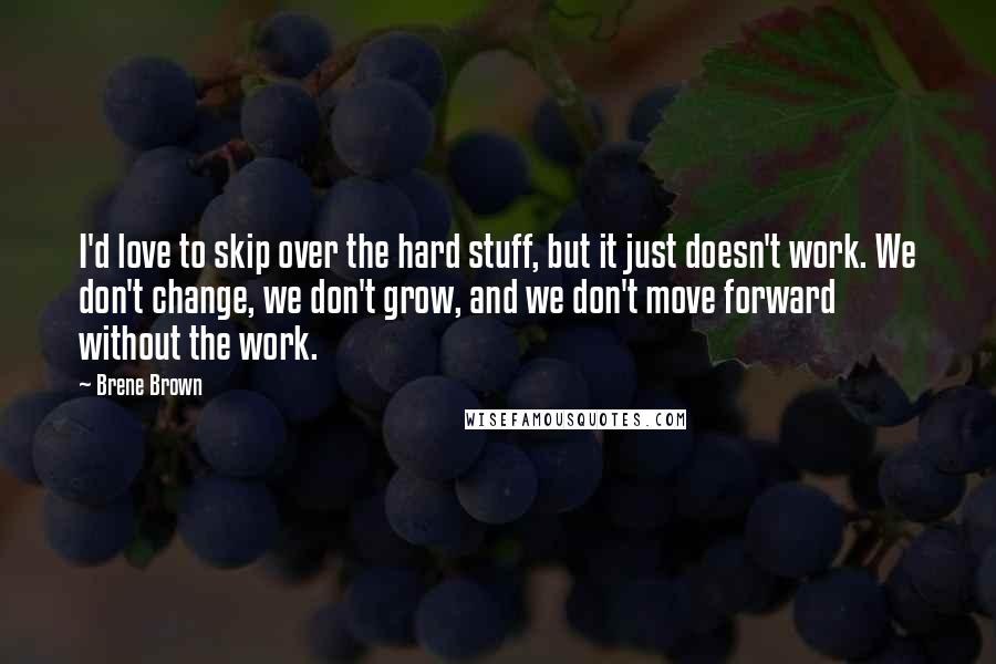 Brene Brown Quotes: I'd love to skip over the hard stuff, but it just doesn't work. We don't change, we don't grow, and we don't move forward without the work.