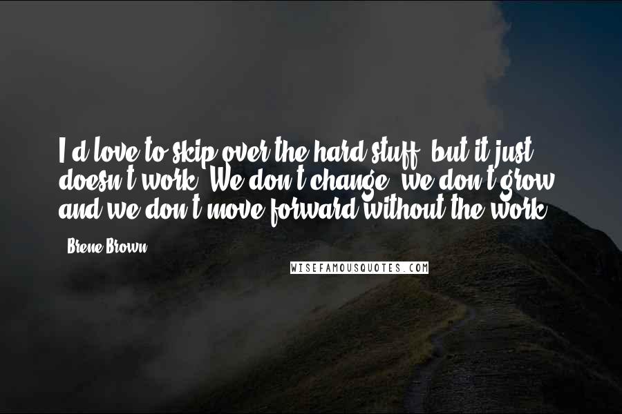 Brene Brown Quotes: I'd love to skip over the hard stuff, but it just doesn't work. We don't change, we don't grow, and we don't move forward without the work.