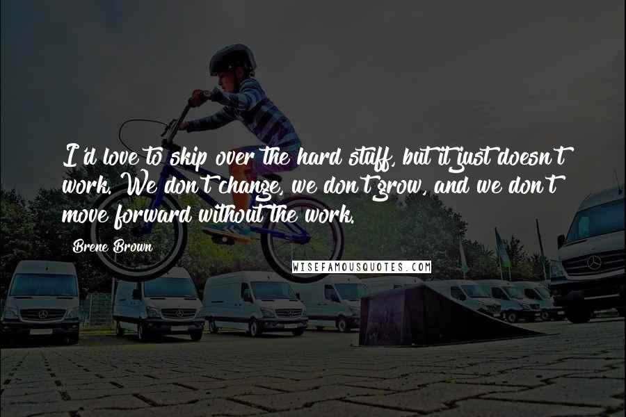 Brene Brown Quotes: I'd love to skip over the hard stuff, but it just doesn't work. We don't change, we don't grow, and we don't move forward without the work.