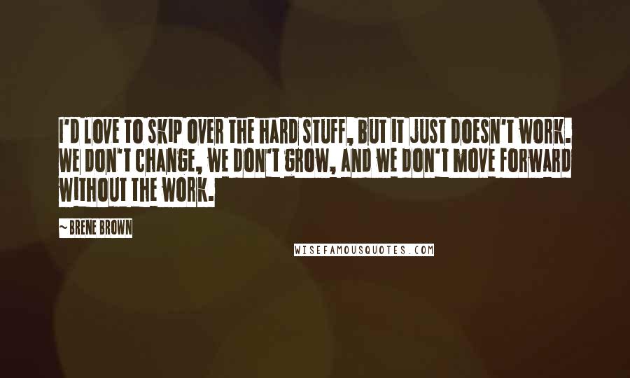 Brene Brown Quotes: I'd love to skip over the hard stuff, but it just doesn't work. We don't change, we don't grow, and we don't move forward without the work.