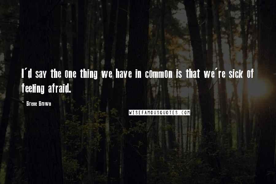 Brene Brown Quotes: I'd say the one thing we have in common is that we're sick of feeling afraid.