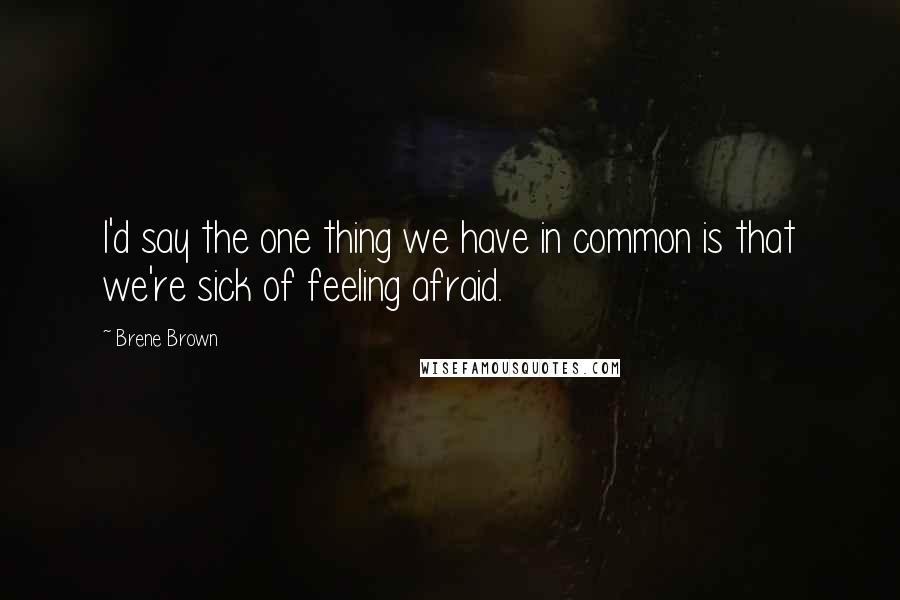 Brene Brown Quotes: I'd say the one thing we have in common is that we're sick of feeling afraid.