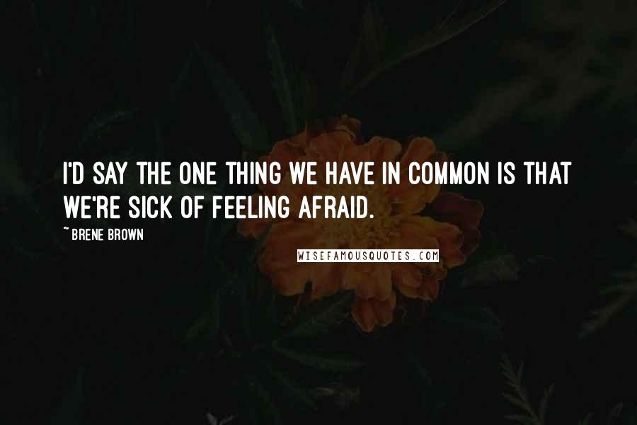 Brene Brown Quotes: I'd say the one thing we have in common is that we're sick of feeling afraid.