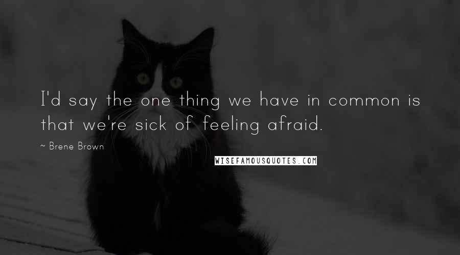 Brene Brown Quotes: I'd say the one thing we have in common is that we're sick of feeling afraid.