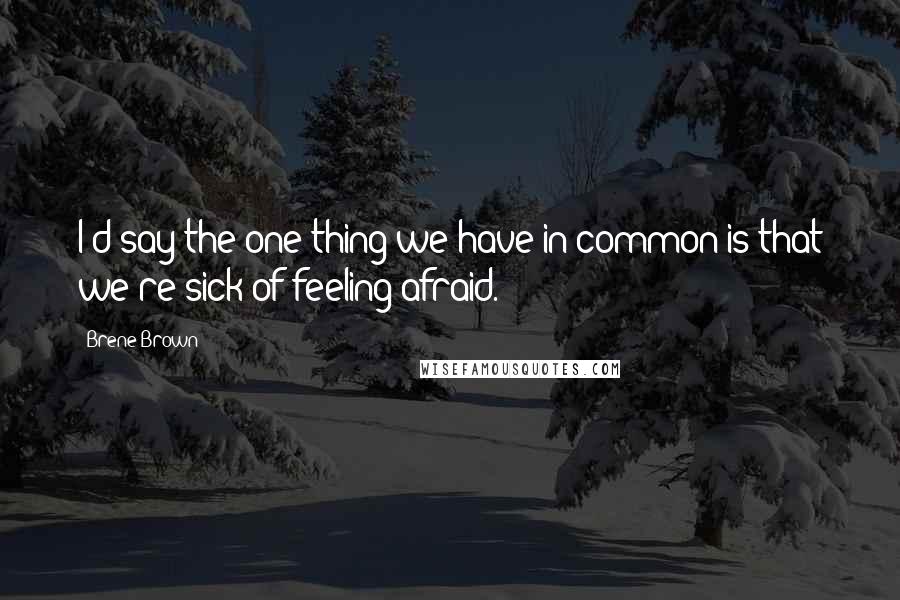 Brene Brown Quotes: I'd say the one thing we have in common is that we're sick of feeling afraid.