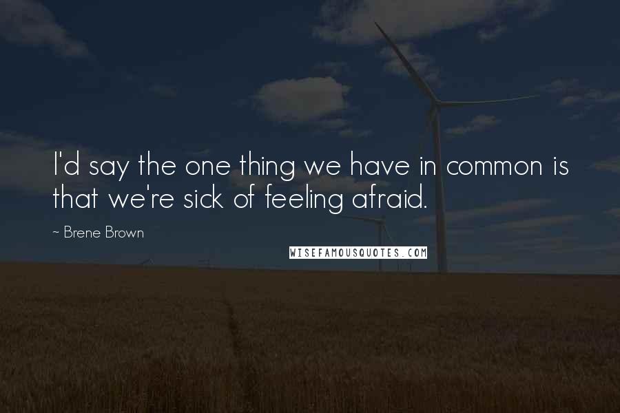 Brene Brown Quotes: I'd say the one thing we have in common is that we're sick of feeling afraid.