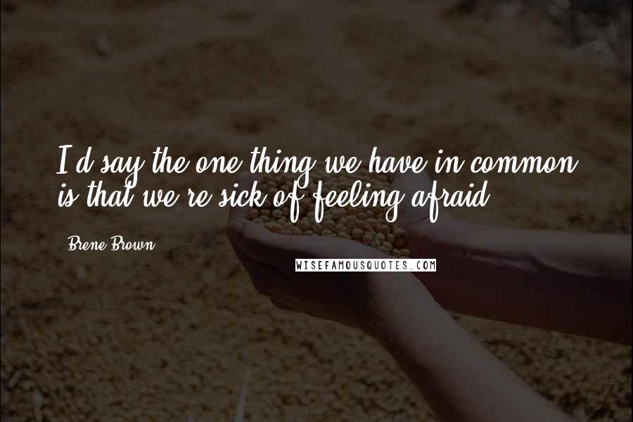 Brene Brown Quotes: I'd say the one thing we have in common is that we're sick of feeling afraid.