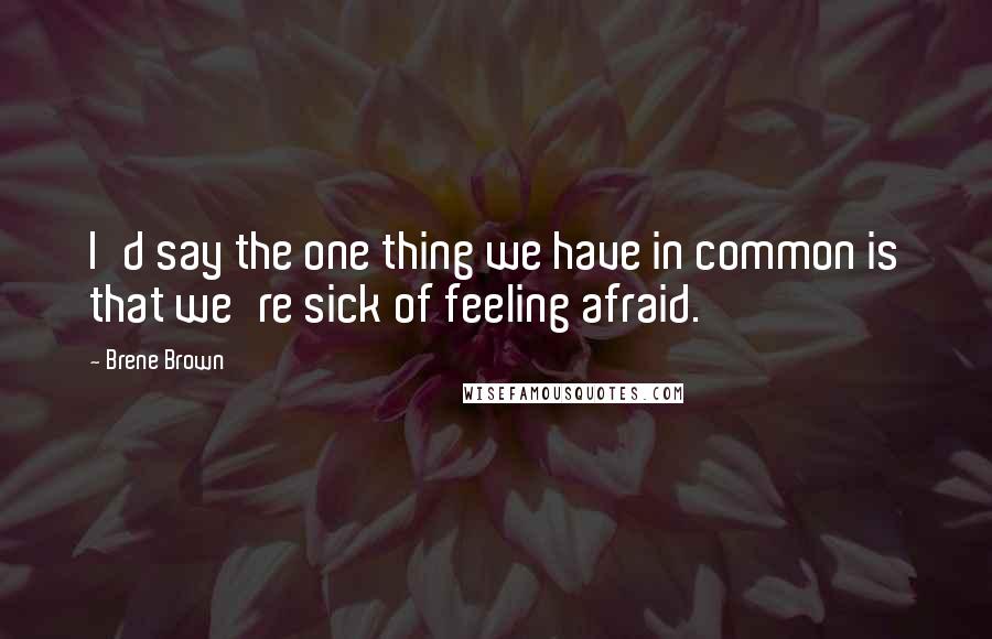 Brene Brown Quotes: I'd say the one thing we have in common is that we're sick of feeling afraid.