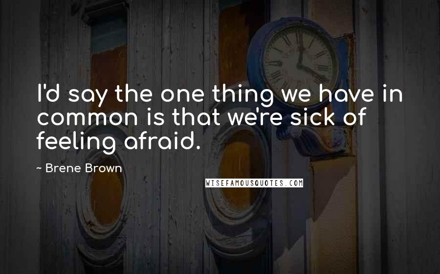 Brene Brown Quotes: I'd say the one thing we have in common is that we're sick of feeling afraid.