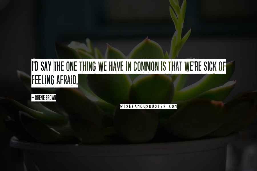 Brene Brown Quotes: I'd say the one thing we have in common is that we're sick of feeling afraid.