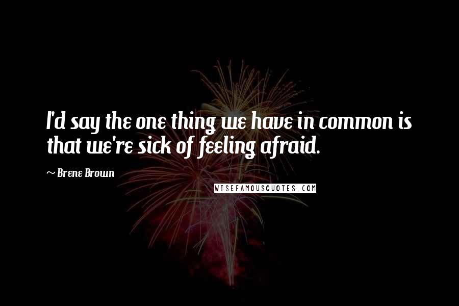 Brene Brown Quotes: I'd say the one thing we have in common is that we're sick of feeling afraid.