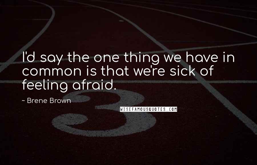 Brene Brown Quotes: I'd say the one thing we have in common is that we're sick of feeling afraid.