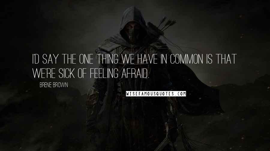 Brene Brown Quotes: I'd say the one thing we have in common is that we're sick of feeling afraid.