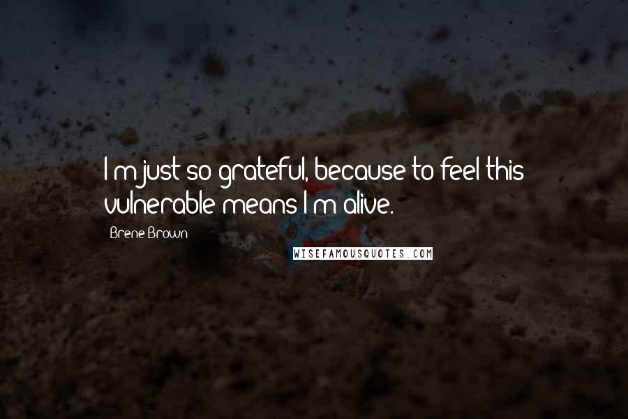 Brene Brown Quotes: I'm just so grateful, because to feel this vulnerable means I'm alive.