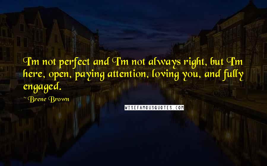 Brene Brown Quotes: I'm not perfect and I'm not always right, but I'm here, open, paying attention, loving you, and fully engaged.