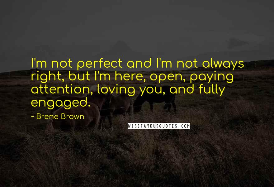 Brene Brown Quotes: I'm not perfect and I'm not always right, but I'm here, open, paying attention, loving you, and fully engaged.