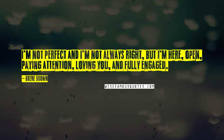 Brene Brown Quotes: I'm not perfect and I'm not always right, but I'm here, open, paying attention, loving you, and fully engaged.