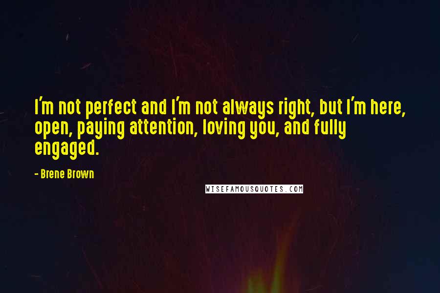 Brene Brown Quotes: I'm not perfect and I'm not always right, but I'm here, open, paying attention, loving you, and fully engaged.