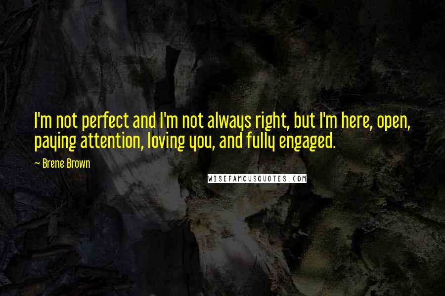 Brene Brown Quotes: I'm not perfect and I'm not always right, but I'm here, open, paying attention, loving you, and fully engaged.