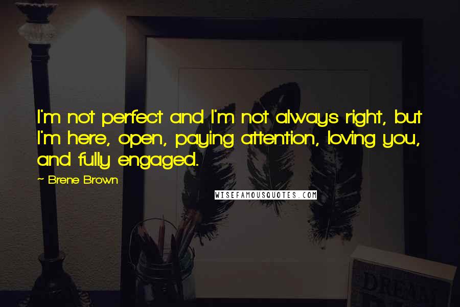 Brene Brown Quotes: I'm not perfect and I'm not always right, but I'm here, open, paying attention, loving you, and fully engaged.