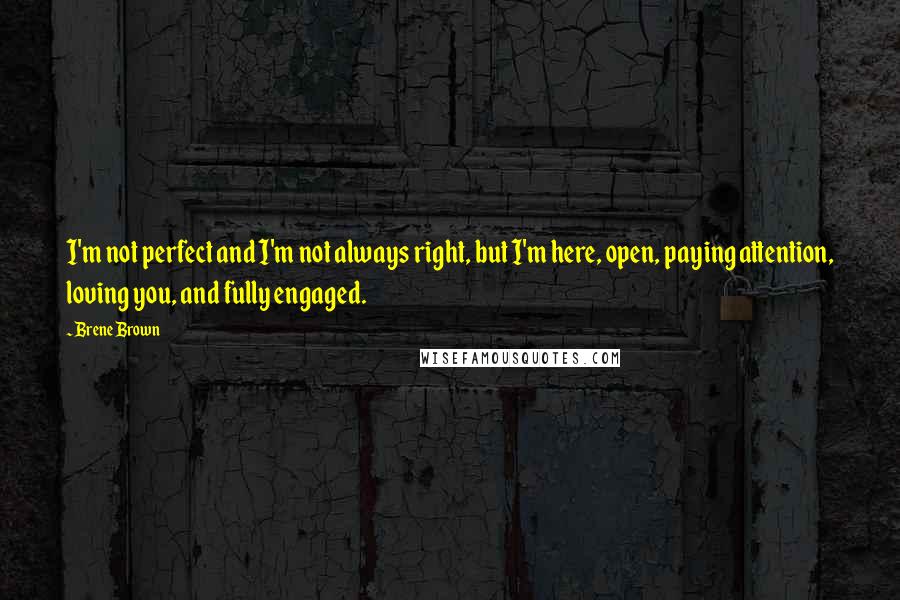 Brene Brown Quotes: I'm not perfect and I'm not always right, but I'm here, open, paying attention, loving you, and fully engaged.