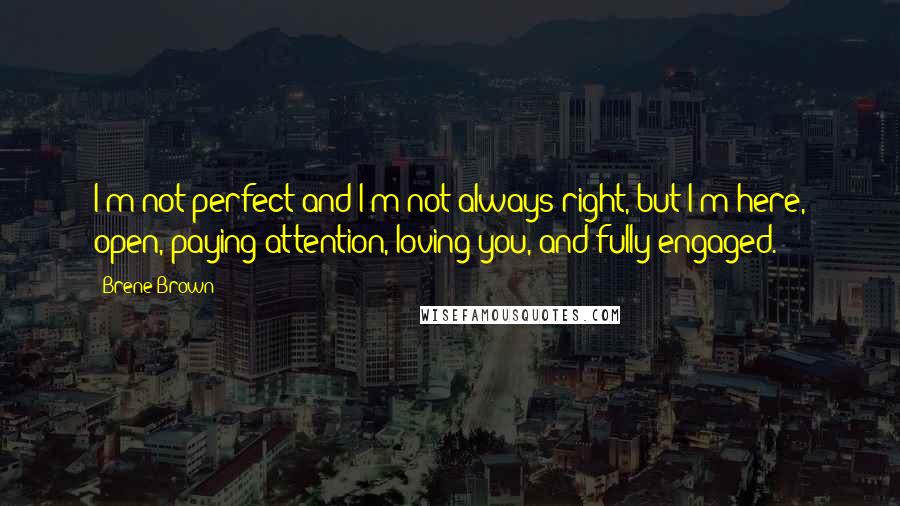 Brene Brown Quotes: I'm not perfect and I'm not always right, but I'm here, open, paying attention, loving you, and fully engaged.