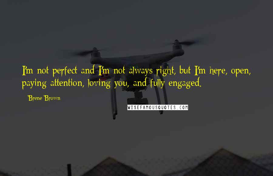 Brene Brown Quotes: I'm not perfect and I'm not always right, but I'm here, open, paying attention, loving you, and fully engaged.