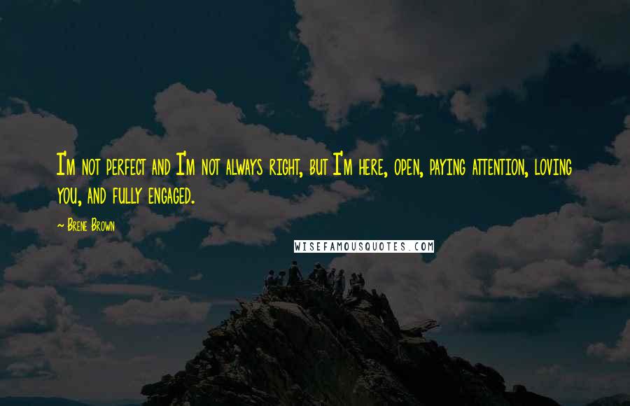 Brene Brown Quotes: I'm not perfect and I'm not always right, but I'm here, open, paying attention, loving you, and fully engaged.