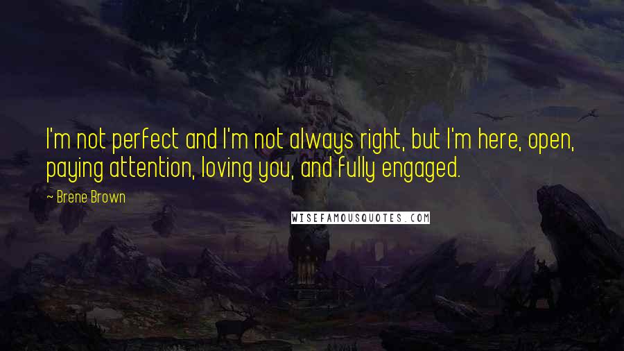 Brene Brown Quotes: I'm not perfect and I'm not always right, but I'm here, open, paying attention, loving you, and fully engaged.