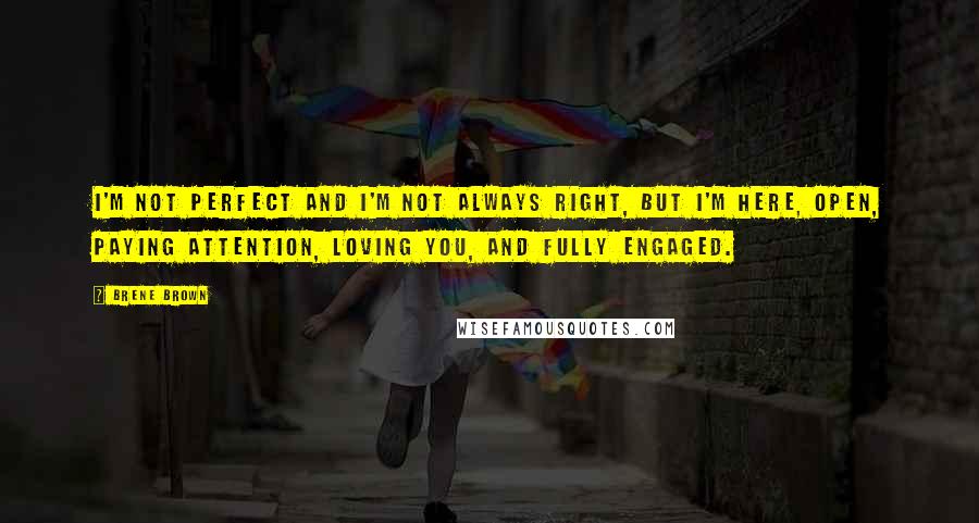 Brene Brown Quotes: I'm not perfect and I'm not always right, but I'm here, open, paying attention, loving you, and fully engaged.