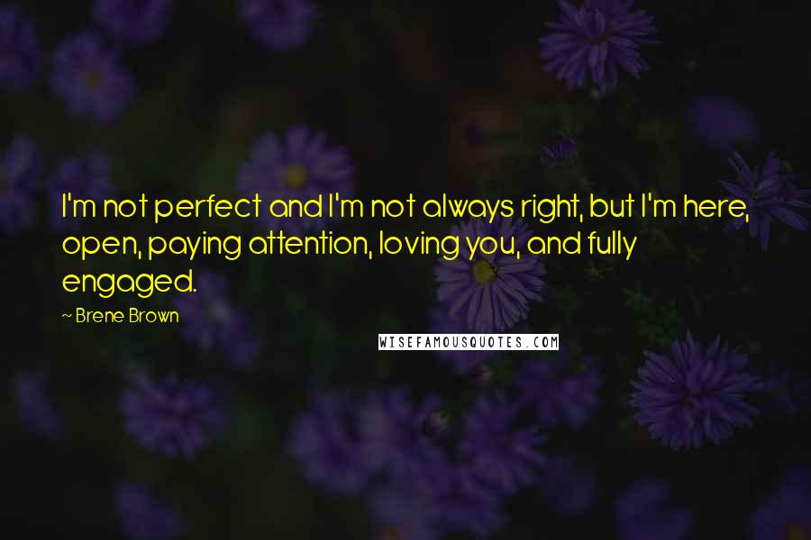 Brene Brown Quotes: I'm not perfect and I'm not always right, but I'm here, open, paying attention, loving you, and fully engaged.