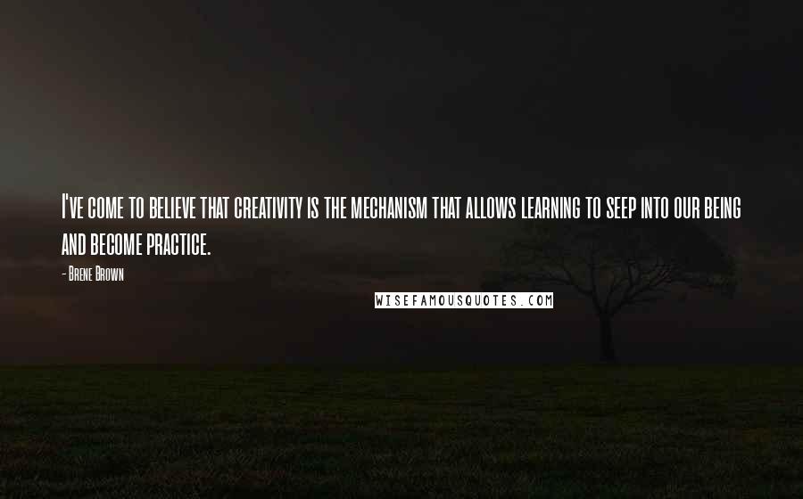 Brene Brown Quotes: I've come to believe that creativity is the mechanism that allows learning to seep into our being and become practice.