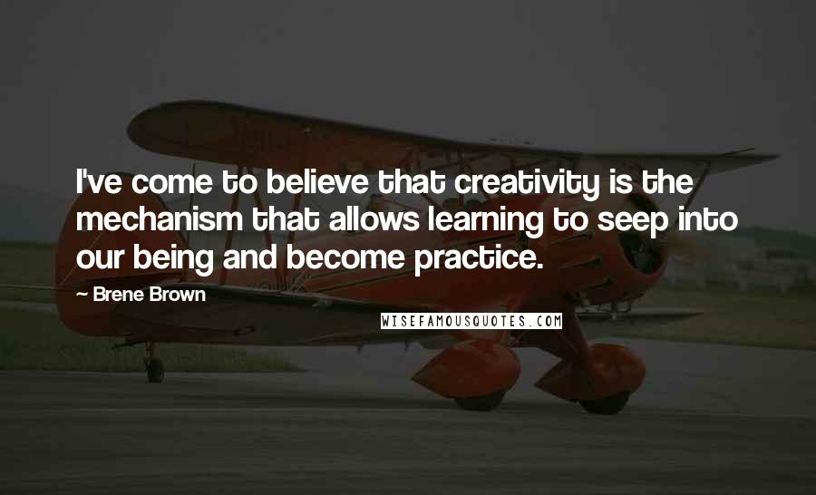 Brene Brown Quotes: I've come to believe that creativity is the mechanism that allows learning to seep into our being and become practice.