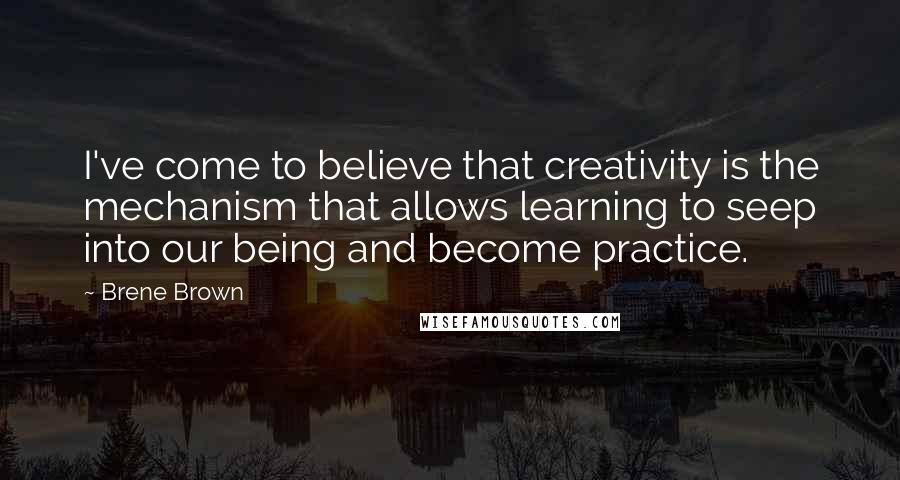 Brene Brown Quotes: I've come to believe that creativity is the mechanism that allows learning to seep into our being and become practice.